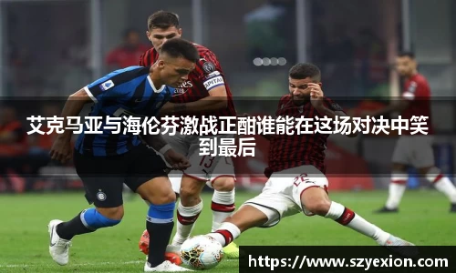 艾克马亚与海伦芬激战正酣谁能在这场对决中笑到最后